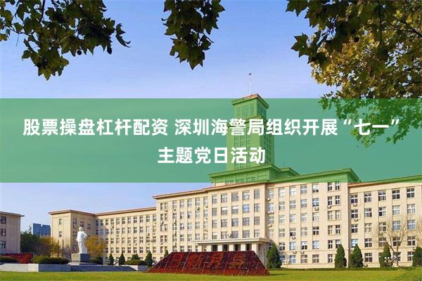 股票操盘杠杆配资 深圳海警局组织开展“七一”主题党日活动