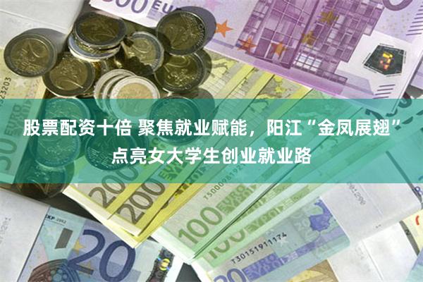 股票配资十倍 聚焦就业赋能，阳江“金凤展翅”点亮女大学生创业就业路