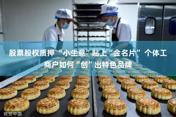 股票股权质押 “小生意”贴上“金名片” 个体工商户如何“创”出特色品牌